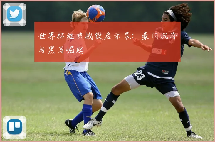 世界杯经典战役启示录：豪门沉浮与黑马崛起