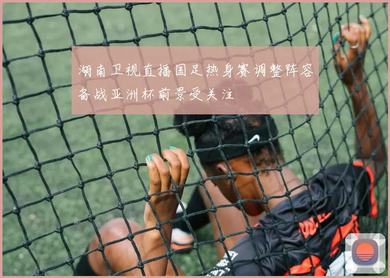 湖南卫视直播国足热身赛调整阵容备战亚洲杯前景受关注