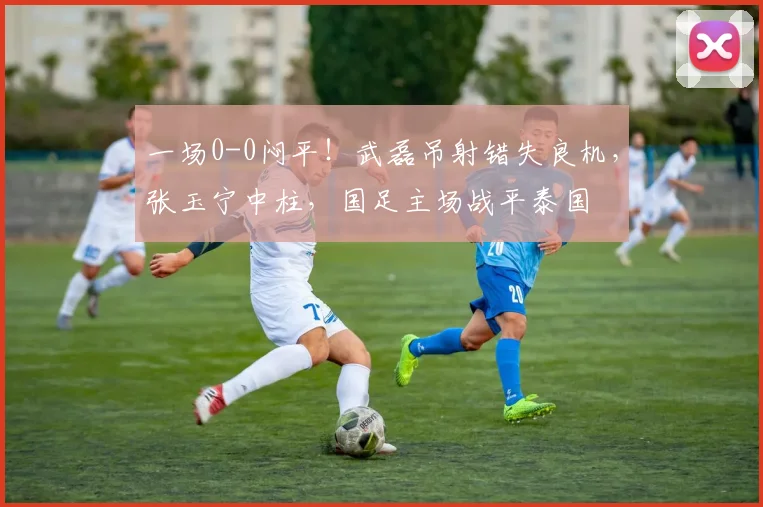 一场0-0闷平！武磊吊射错失良机，张玉宁中柱，国足主场战平泰国