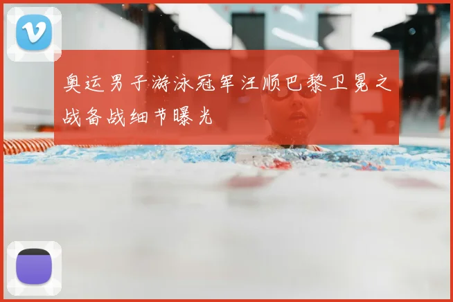 奥运男子游泳冠军汪顺巴黎卫冕之战备战细节曝光