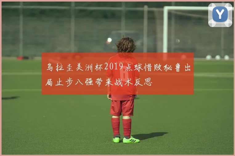 乌拉圭美洲杯2019点球惜败秘鲁出局止步八强带来战术反思