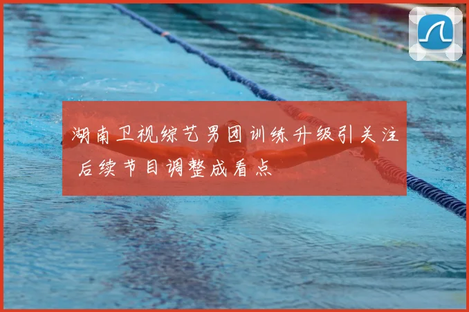湖南卫视综艺男团训练升级引关注 后续节目调整成看点