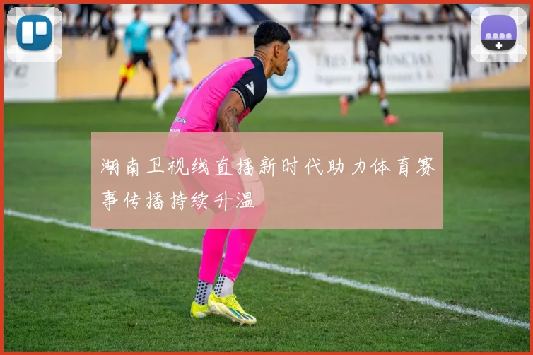 湖南卫视线直播新时代助力体育赛事传播持续升温