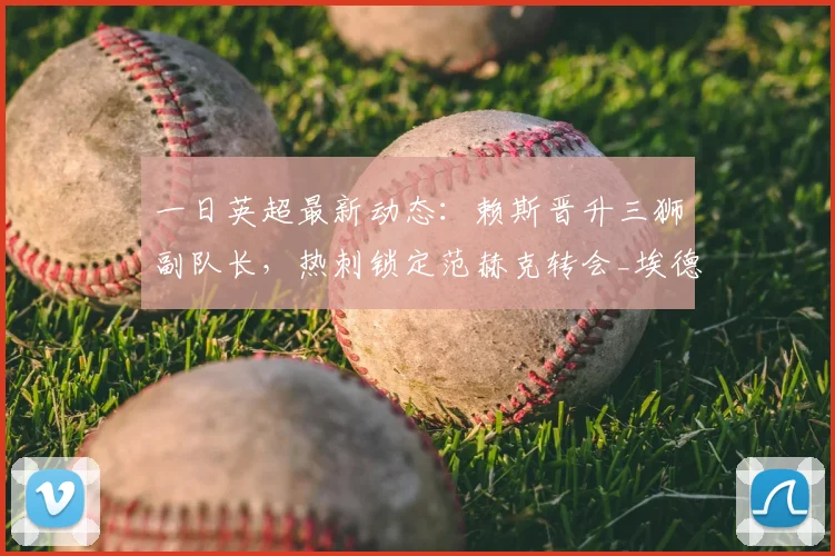 一日英超最新动态:赖斯晋升三狮副队长,热刺锁定范赫克转会_埃德松_费尔南德斯_阿森纳