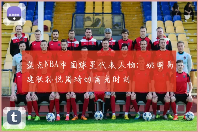 盘点NBA中国球星代表人物:姚明易建联孙悦周琦的高光时刻