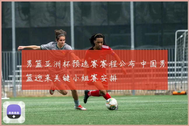 男篮亚洲杯预选赛赛程公布 中国男篮迎来关键小组赛安排
