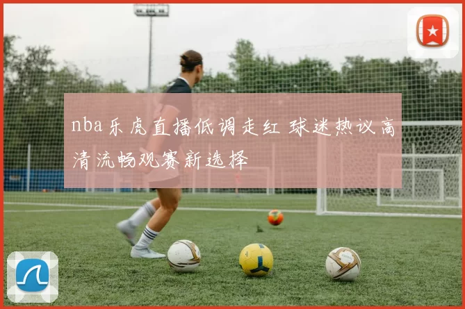nba乐虎直播低调走红 球迷热议高清流畅观赛新选择