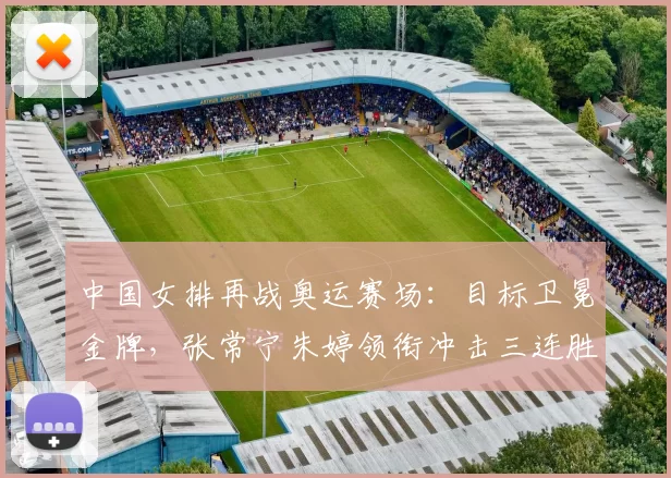 中国女排再战奥运赛场：目标卫冕金牌，张常宁朱婷领衔冲击三连胜