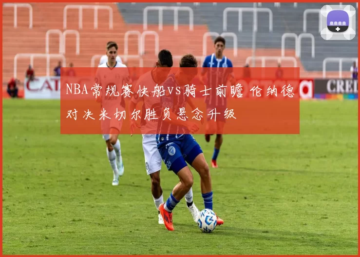 NBA常规赛快船vs骑士前瞻 伦纳德对决米切尔胜负悬念升级