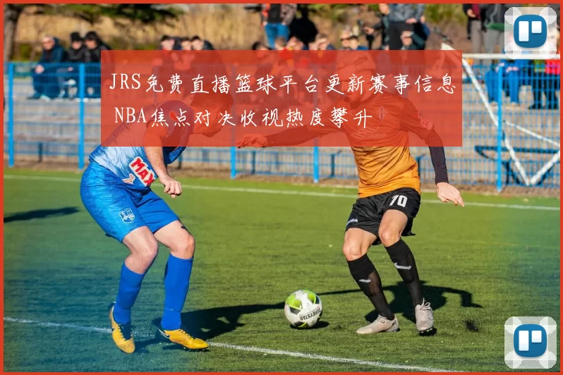 JRS免费直播篮球平台更新赛事信息 NBA焦点对决收视热度攀升