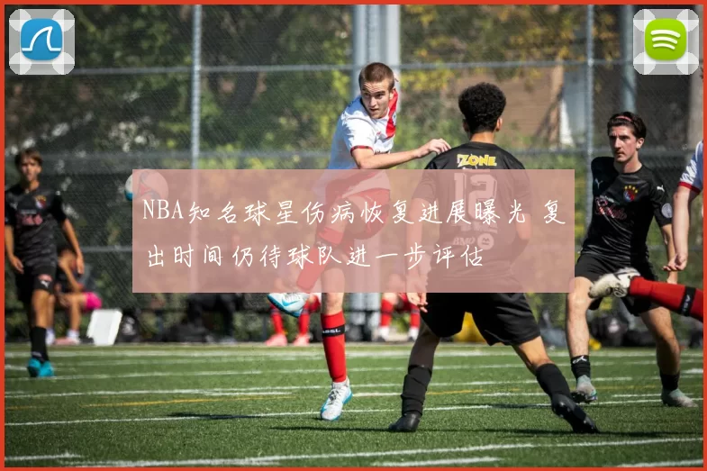 NBA知名球星伤病恢复进展曝光 复出时间仍待球队进一步评估