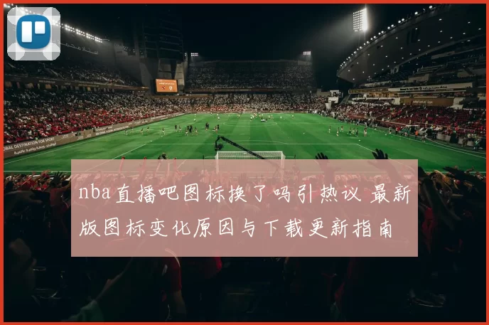 nba直播吧图标换了吗引热议 最新版图标变化原因与下载更新指南