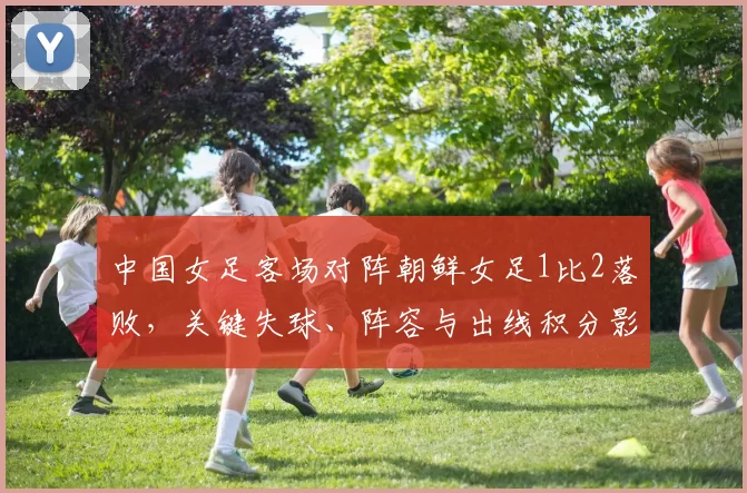 中国女足客场对阵朝鲜女足1比2落败，关键失球、阵容与出线积分影响