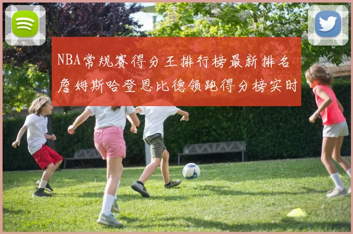 NBA常规赛得分王排行榜最新排名 詹姆斯哈登恩比德领跑得分榜实时更新
