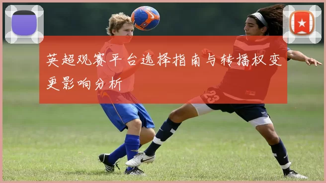 英超观赛平台选择指南与转播权变更影响分析