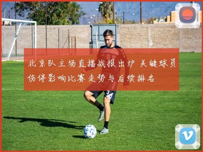 北京队主场直播战报出炉 关键球员伤停影响比赛走势与后续排名