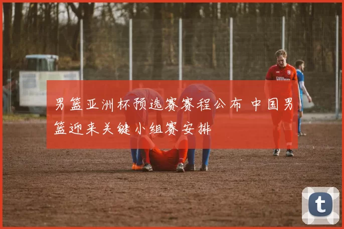 男篮亚洲杯预选赛赛程公布 中国男篮迎来关键小组赛安排