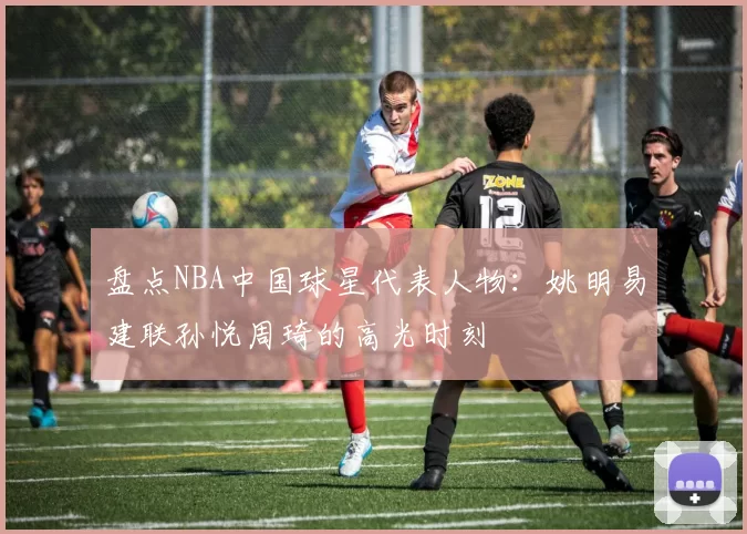 盘点NBA中国球星代表人物:姚明易建联孙悦周琦的高光时刻