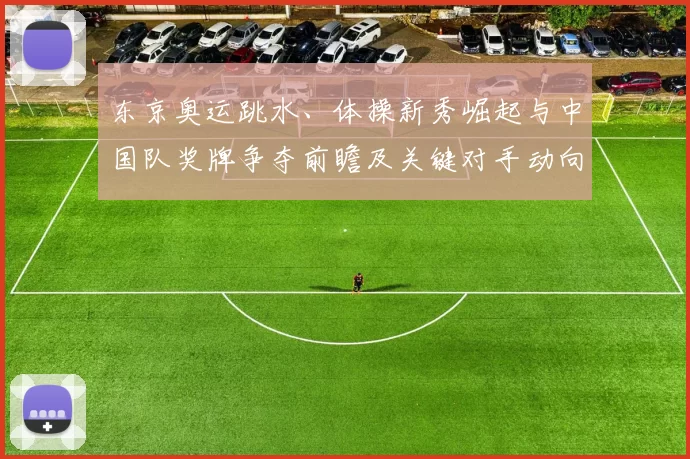 东京奥运跳水、体操新秀崛起与中国队奖牌争夺前瞻及关键对手动向