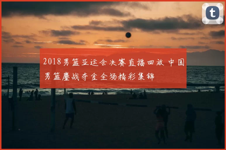 2018男篮亚运会决赛直播回放 中国男篮鏖战夺金全场精彩集锦