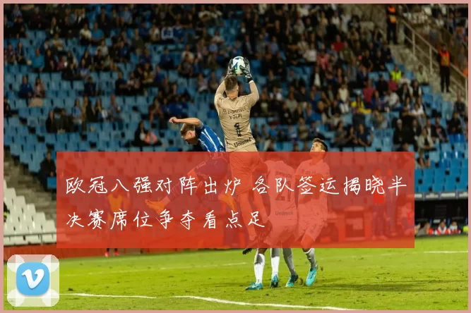 欧冠八强对阵出炉 各队签运揭晓半决赛席位争夺看点足