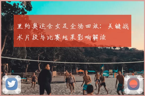 里约奥运会女足全场回放：关键战术片段与比赛结果影响解读
