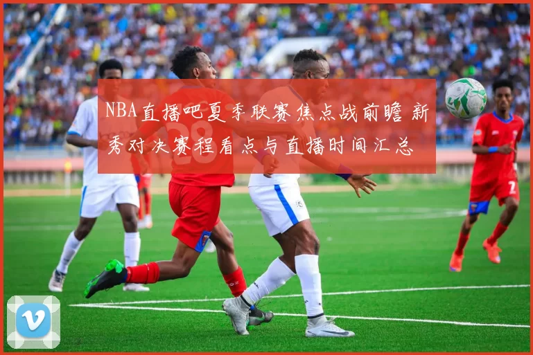 NBA直播吧夏季联赛焦点战前瞻 新秀对决赛程看点与直播时间汇总