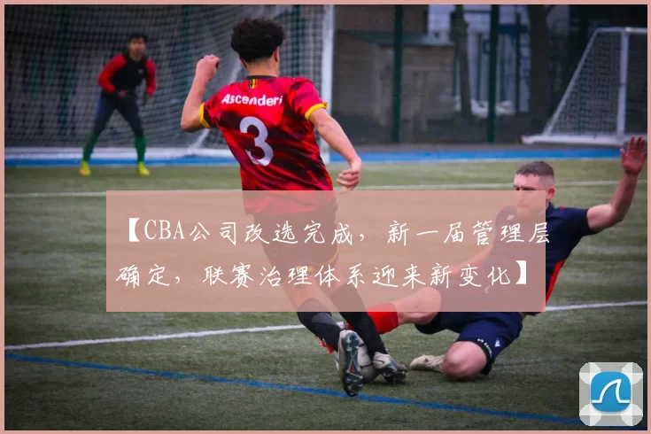 【CBA公司改选完成，新一届管理层确定，联赛治理体系迎来新变化】