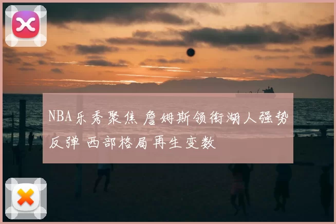 NBA乐秀聚焦 詹姆斯领衔湖人强势反弹 西部格局再生变数