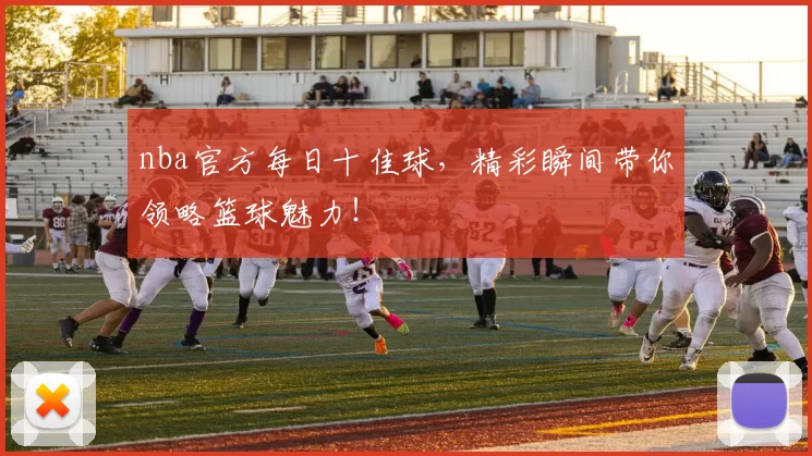 nba官方每日十佳球，精彩瞬间带你领略篮球魅力！