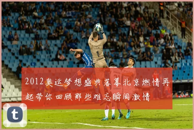 2012奥运梦想盛典落幕北京燃情再起带你回顾那些难忘瞬间激情