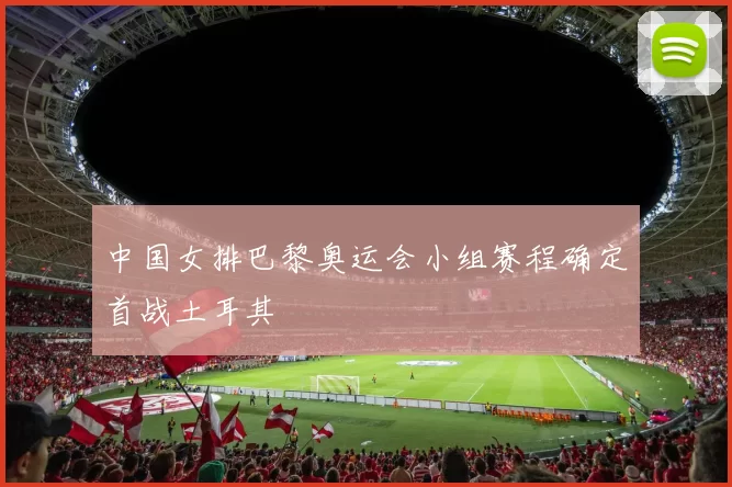 中国女排巴黎奥运会小组赛程确定首战土耳其