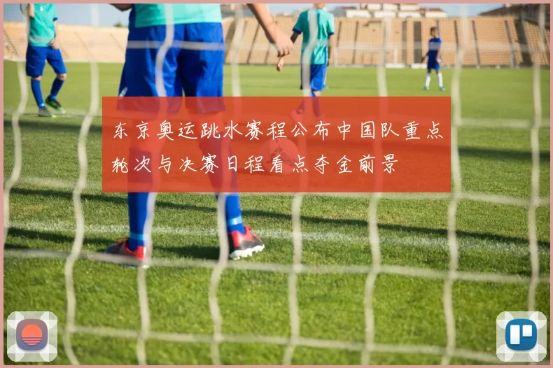 东京奥运跳水赛程公布中国队重点轮次与决赛日程看点夺金前景