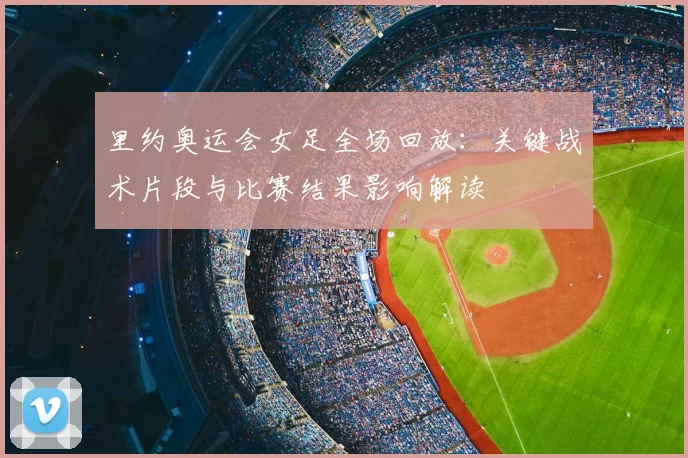 里约奥运会女足全场回放：关键战术片段与比赛结果影响解读