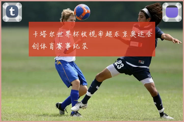 卡塔尔世界杯收视率超东京奥运会创体育赛事纪录