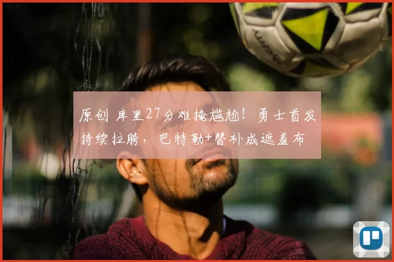 原创 库里27分难掩尴尬！勇士首发持续拉胯，巴特勒+替补成遮羞布