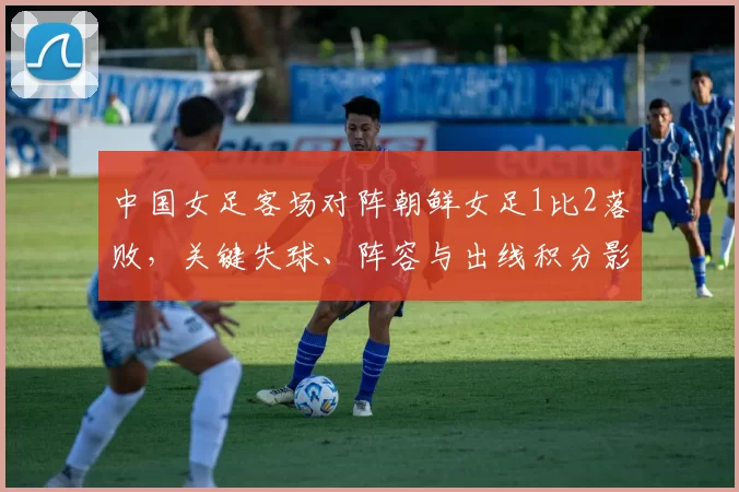 中国女足客场对阵朝鲜女足1比2落败，关键失球、阵容与出线积分影响