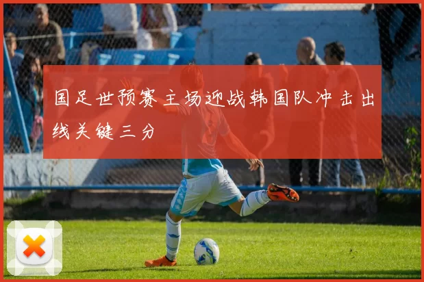 国足世预赛主场迎战韩国队冲击出线关键三分