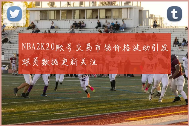 NBA2K20账号交易市场价格波动引发球员数据更新关注