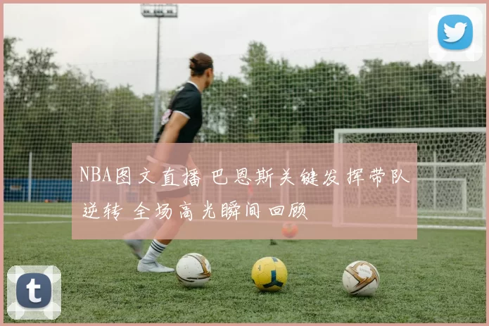 NBA图文直播 巴恩斯关键发挥带队逆转 全场高光瞬间回顾