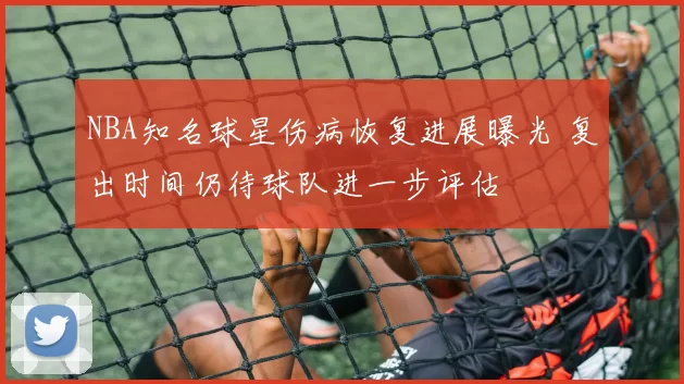 NBA知名球星伤病恢复进展曝光 复出时间仍待球队进一步评估