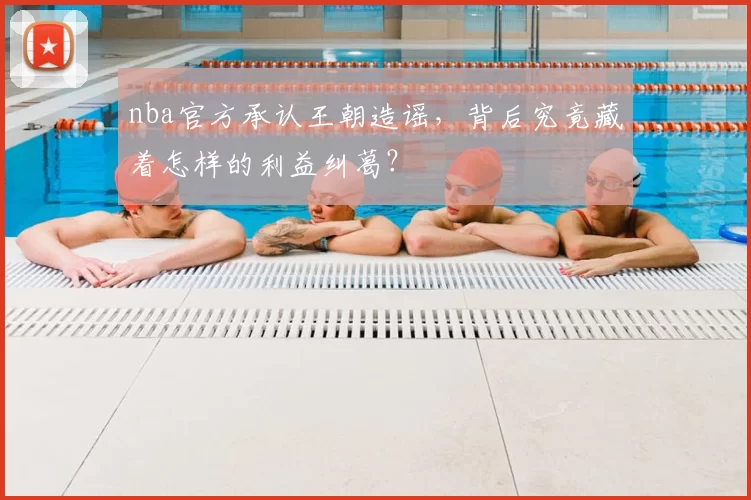 nba官方承认王朝造谣,背后究竟藏着怎样的利益纠葛?