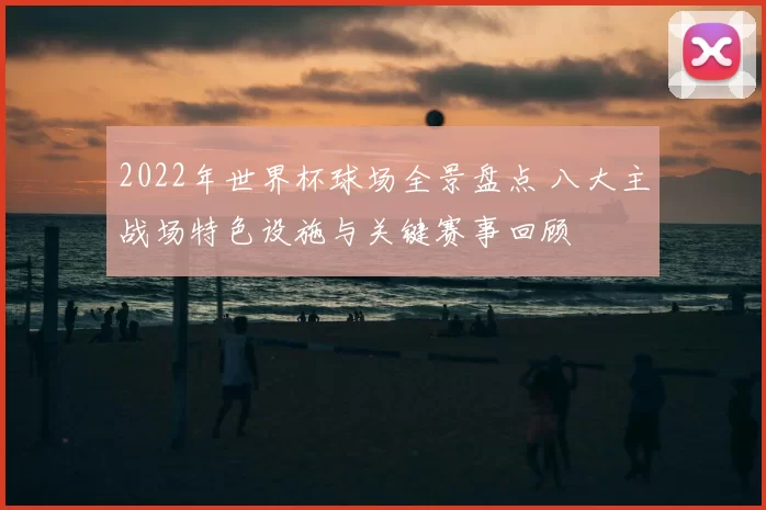 2022年世界杯球场全景盘点 八大主战场特色设施与关键赛事回顾