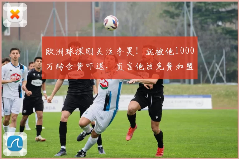 欧洲球探刚关注李昊！就被他1000万转会费吓退，直言他该免费加盟