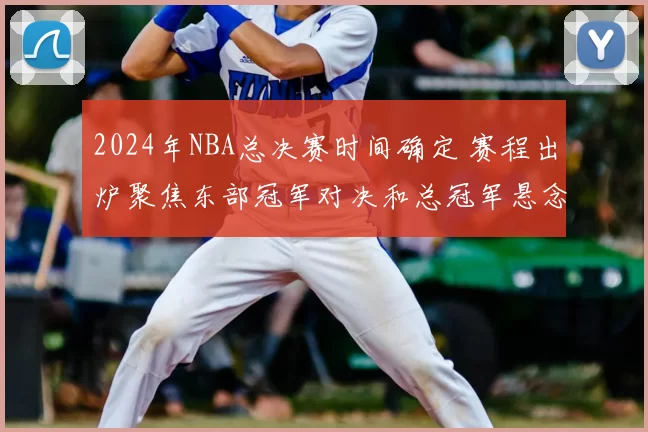 2024年NBA总决赛时间确定 赛程出炉聚焦东部冠军对决和总冠军悬念