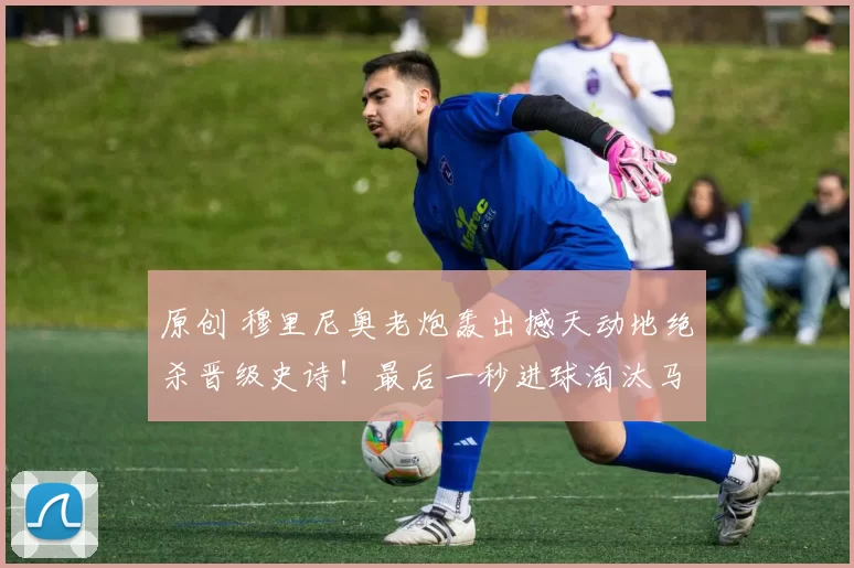 原创 穆里尼奥老炮轰出撼天动地绝杀晋级史诗！最后一秒进球淘汰马赛！