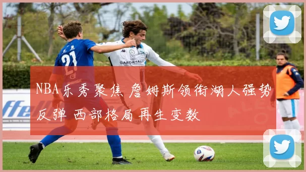 NBA乐秀聚焦 詹姆斯领衔湖人强势反弹 西部格局再生变数