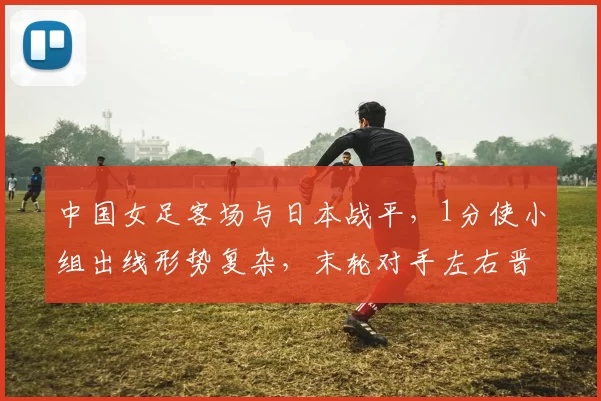 中国女足客场与日本战平，1分使小组出线形势复杂，末轮对手左右晋级