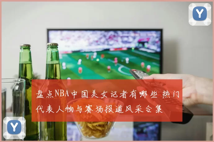 盘点NBA中国美女记者有哪些 热门代表人物与赛场报道风采合集