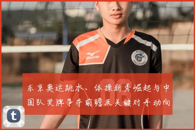 东京奥运跳水、体操新秀崛起与中国队奖牌争夺前瞻及关键对手动向